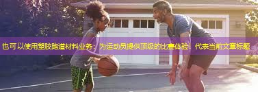 塑胶跑道材料业务：为运动员提供顶级的比赛体验！